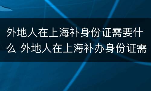 外地人在上海补身份证需要什么 外地人在上海补办身份证需要哪些材料