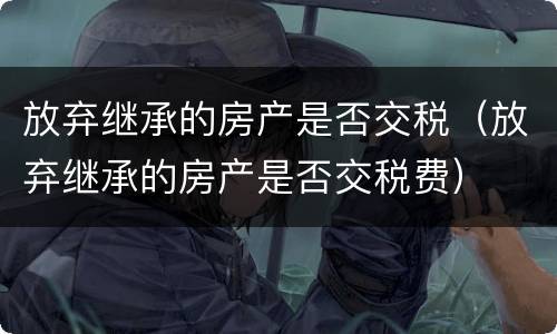 放弃继承的房产是否交税（放弃继承的房产是否交税费）