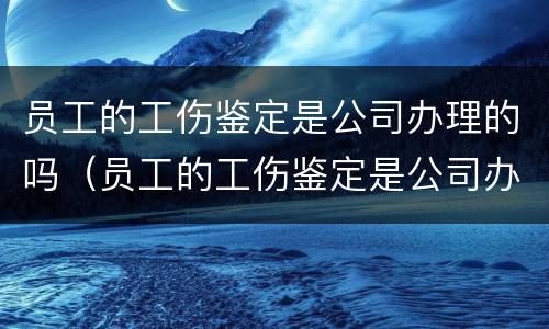 员工的工伤鉴定是公司办理的吗（员工的工伤鉴定是公司办理的吗怎么办）