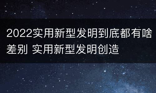 2022实用新型发明到底都有啥差别 实用新型发明创造