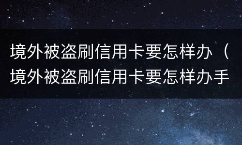 境外被盗刷信用卡要怎样办（境外被盗刷信用卡要怎样办手续）