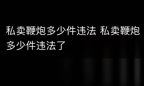 私卖鞭炮多少件违法 私卖鞭炮多少件违法了