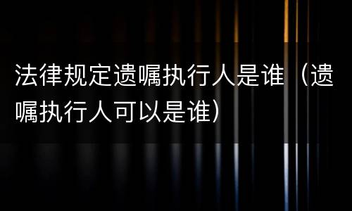 法律规定遗嘱执行人是谁(遗嘱执行人可以是谁)