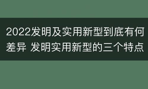 2022发明及实用新型到底有何差异 发明实用新型的三个特点