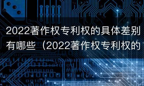 2022著作权专利权的具体差别有哪些（2022著作权专利权的具体差别有哪些呢）