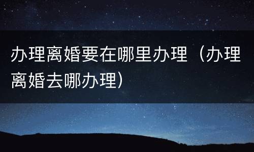 办理离婚要在哪里办理（办理离婚去哪办理）