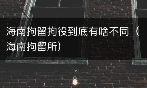 海南拘留拘役到底有啥不同（海南拘留所）