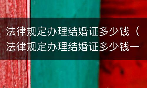 法律规定办理结婚证多少钱（法律规定办理结婚证多少钱一次）