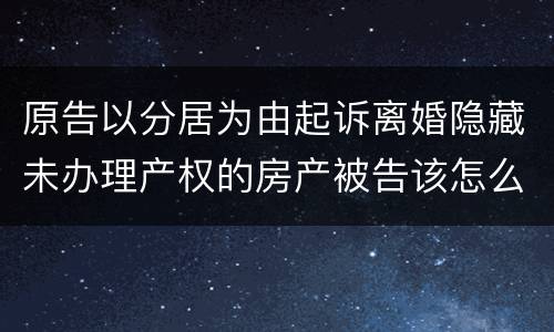原告以分居为由起诉离婚隐藏未办理产权的房产被告该怎么办