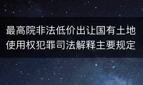 最高院非法低价出让国有土地使用权犯罪司法解释主要规定包括什么