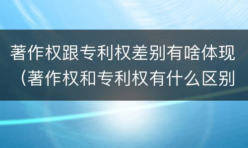著作权跟专利权差别有啥体现（著作权和专利权有什么区别）