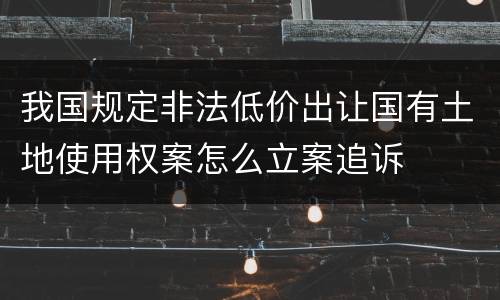 我国规定非法低价出让国有土地使用权案怎么立案追诉