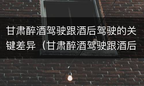 甘肃醉酒驾驶跟酒后驾驶的关键差异（甘肃醉酒驾驶跟酒后驾驶的关键差异是什么）