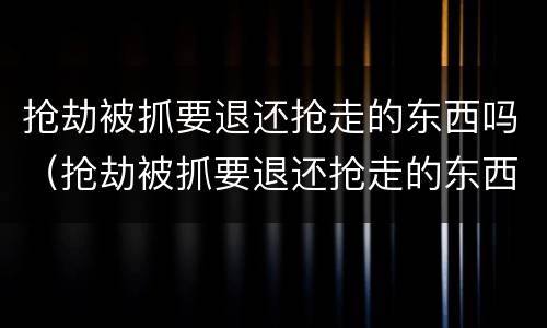 抢劫被抓要退还抢走的东西吗（抢劫被抓要退还抢走的东西吗犯法吗）