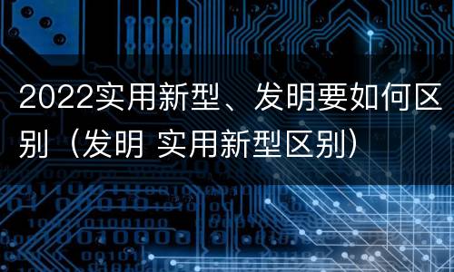 2022实用新型、发明要如何区别（发明 实用新型区别）