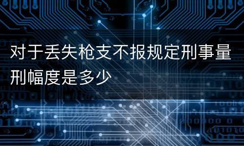 对于丢失枪支不报规定刑事量刑幅度是多少