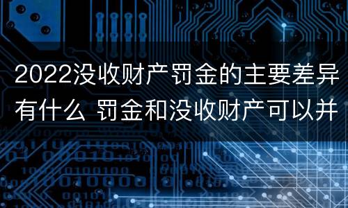 2022没收财产罚金的主要差异有什么 罚金和没收财产可以并处吗