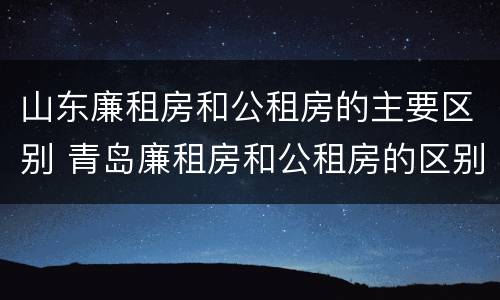 山东廉租房和公租房的主要区别 青岛廉租房和公租房的区别
