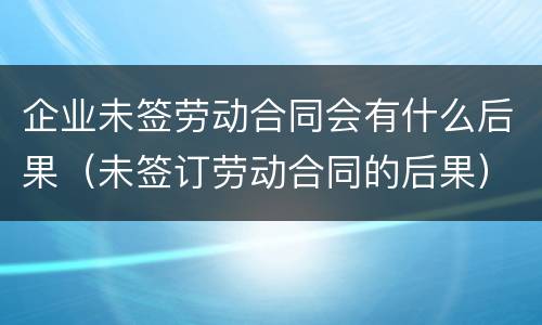 企业未签劳动合同会有什么后果（未签订劳动合同的后果）