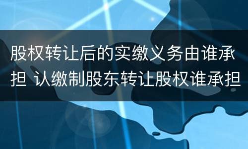 股权转让后的实缴义务由谁承担 认缴制股东转让股权谁承担出资义务