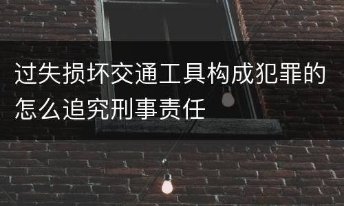 过失损坏交通工具构成犯罪的怎么追究刑事责任