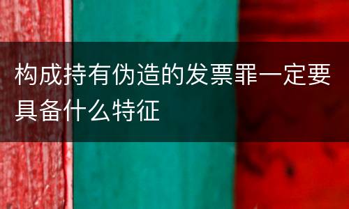 构成持有伪造的发票罪一定要具备什么特征
