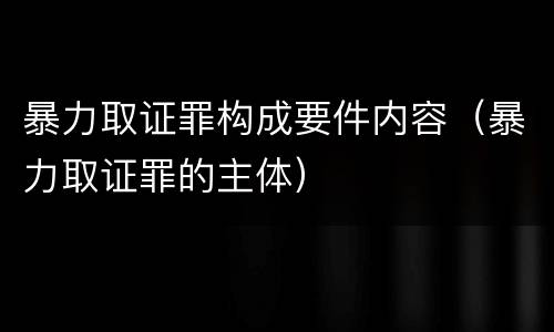 暴力取证罪构成要件内容（暴力取证罪的主体）
