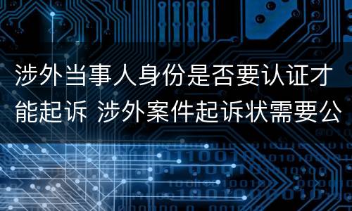涉外当事人身份是否要认证才能起诉 涉外案件起诉状需要公证认证