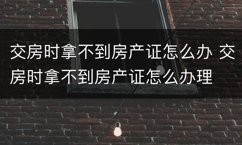 交房时拿不到房产证怎么办 交房时拿不到房产证怎么办理