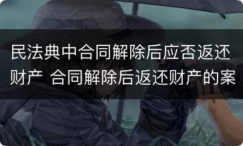 民法典中合同解除后应否返还财产 合同解除后返还财产的案由