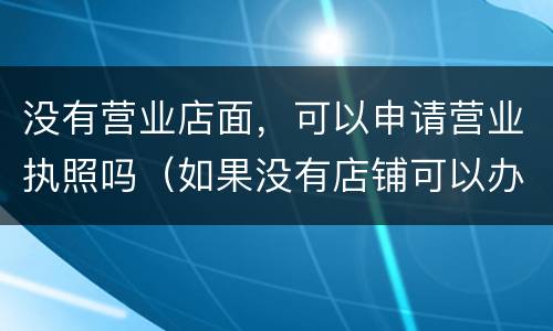 没有营业店面，可以申请营业执照吗（如果没有店铺可以办营业执照吗）