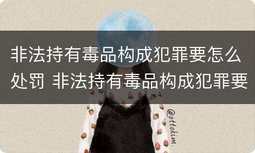 非法持有毒品构成犯罪要怎么处罚 非法持有毒品构成犯罪要怎么处罚呢