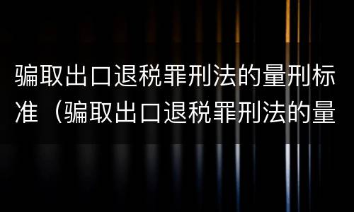 骗取出口退税罪刑法的量刑标准（骗取出口退税罪刑法的量刑标准是多少）