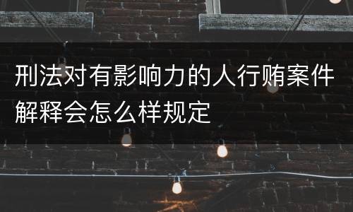 刑法对有影响力的人行贿案件解释会怎么样规定