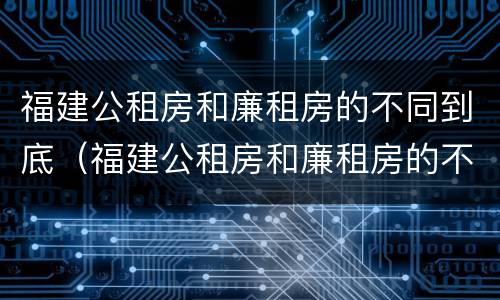 福建公租房和廉租房的不同到底（福建公租房和廉租房的不同到底在哪里）
