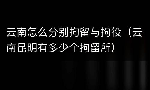 云南怎么分别拘留与拘役（云南昆明有多少个拘留所）