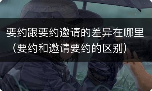 要约跟要约邀请的差异在哪里（要约和邀请要约的区别）