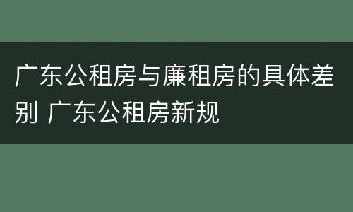 广东公租房与廉租房的具体差别 广东公租房新规