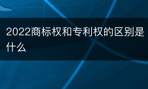 2022商标权和专利权的区别是什么