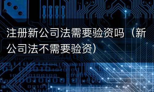 注册新公司法需要验资吗（新公司法不需要验资）