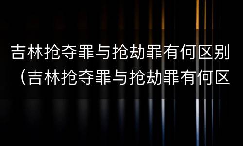 吉林抢夺罪与抢劫罪有何区别（吉林抢夺罪与抢劫罪有何区别和联系）