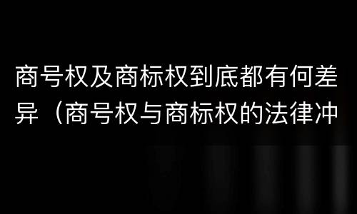 商号权及商标权到底都有何差异（商号权与商标权的法律冲突与解决）