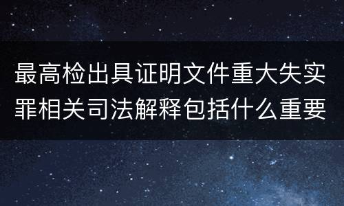 最高检出具证明文件重大失实罪相关司法解释包括什么重要规定