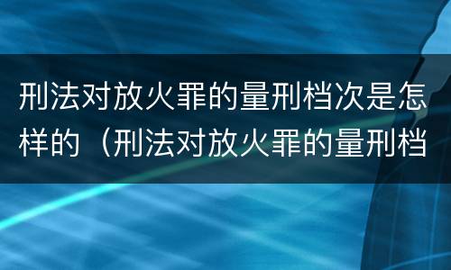 刑法对放火罪的量刑档次是怎样的（刑法对放火罪的量刑档次是怎样的）