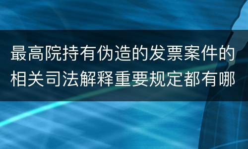 最高院持有伪造的发票案件的相关司法解释重要规定都有哪些