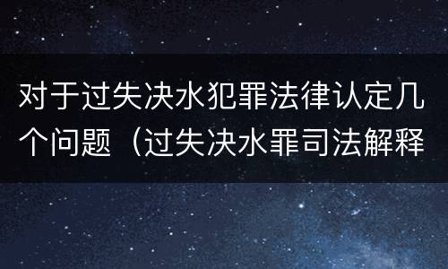 对于过失决水犯罪法律认定几个问题（过失决水罪司法解释）