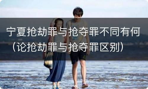 宁夏抢劫罪与抢夺罪不同有何（论抢劫罪与抢夺罪区别）
