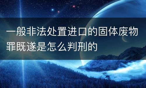一般非法处置进口的固体废物罪既遂是怎么判刑的