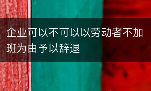 企业可以不可以以劳动者不加班为由予以辞退