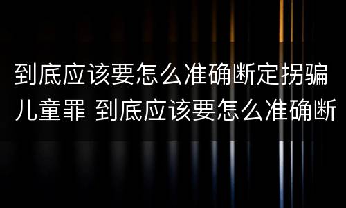 到底应该要怎么准确断定拐骗儿童罪 到底应该要怎么准确断定拐骗儿童罪行